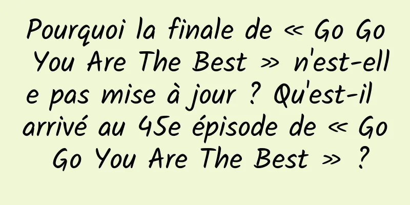 Pourquoi la finale de « Go Go You Are The Best » n'est-elle pas mise à jour ? Qu'est-il arrivé au 45e épisode de « Go Go You Are The Best » ?