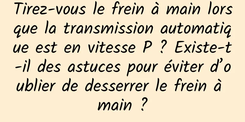 Tirez-vous le frein à main lorsque la transmission automatique est en vitesse P ? Existe-t-il des astuces pour éviter d’oublier de desserrer le frein à main ?