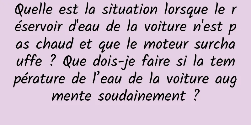 Quelle est la situation lorsque le réservoir d'eau de la voiture n'est pas chaud et que le moteur surchauffe ? Que dois-je faire si la température de l’eau de la voiture augmente soudainement ?