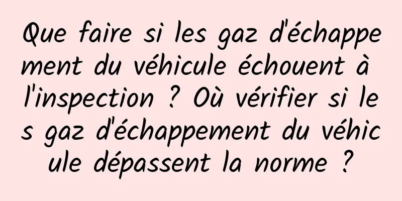 Que faire si les gaz d'échappement du véhicule échouent à l'inspection ? Où vérifier si les gaz d'échappement du véhicule dépassent la norme ?