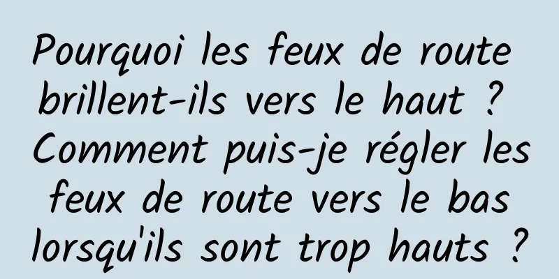 Pourquoi les feux de route brillent-ils vers le haut ? Comment puis-je régler les feux de route vers le bas lorsqu'ils sont trop hauts ?