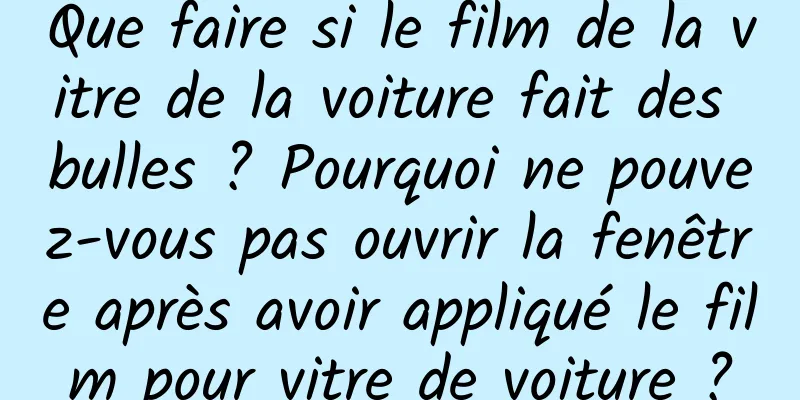 Que faire si le film de la vitre de la voiture fait des bulles ? Pourquoi ne pouvez-vous pas ouvrir la fenêtre après avoir appliqué le film pour vitre de voiture ?