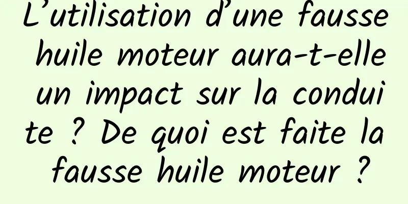 L’utilisation d’une fausse huile moteur aura-t-elle un impact sur la conduite ? De quoi est faite la fausse huile moteur ?