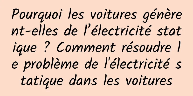Pourquoi les voitures génèrent-elles de l’électricité statique ? Comment résoudre le problème de l'électricité statique dans les voitures