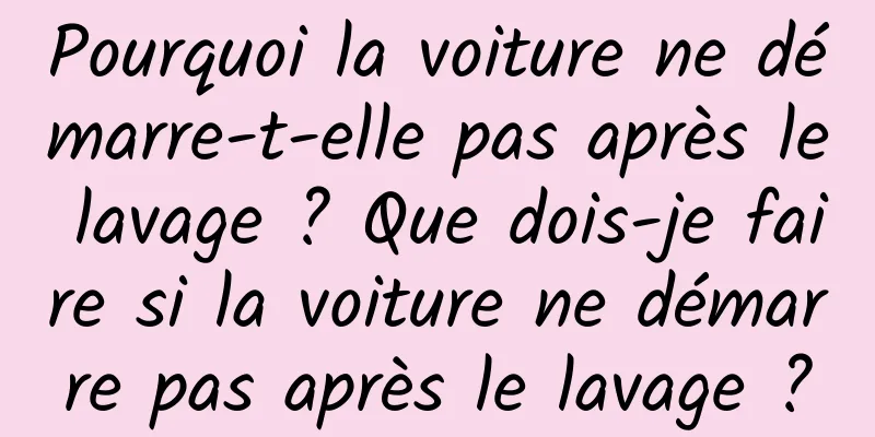 Pourquoi la voiture ne démarre-t-elle pas après le lavage ? Que dois-je faire si la voiture ne démarre pas après le lavage ?