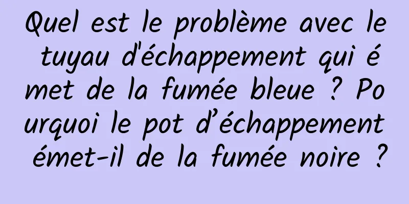 Quel est le problème avec le tuyau d'échappement qui émet de la fumée bleue ? Pourquoi le pot d’échappement émet-il de la fumée noire ?