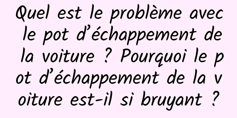 Quel est le problème avec le pot d’échappement de la voiture ? Pourquoi le pot d’échappement de la voiture est-il si bruyant ?