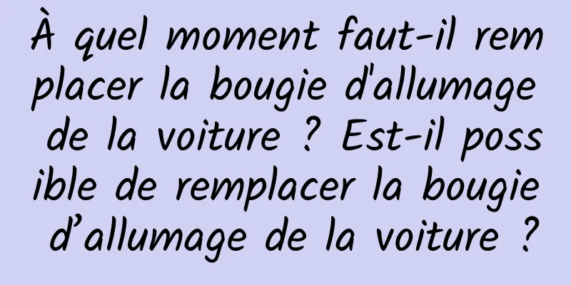 À quel moment faut-il remplacer la bougie d'allumage de la voiture ? Est-il possible de remplacer la bougie d’allumage de la voiture ?