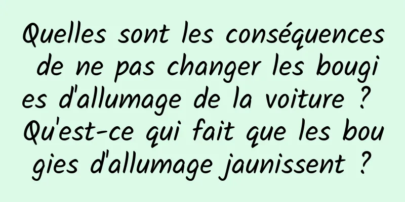 Quelles sont les conséquences de ne pas changer les bougies d'allumage de la voiture ? Qu'est-ce qui fait que les bougies d'allumage jaunissent ?