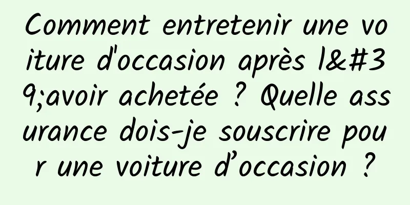 Comment entretenir une voiture d'occasion après l'avoir achetée ? Quelle assurance dois-je souscrire pour une voiture d’occasion ?
