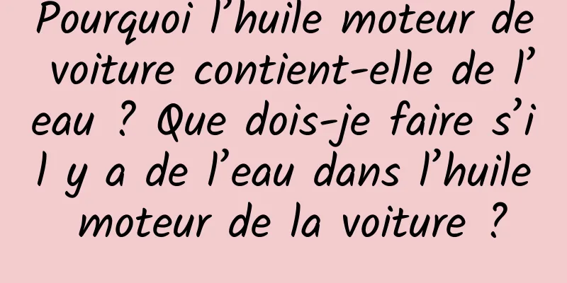 Pourquoi l’huile moteur de voiture contient-elle de l’eau ? Que dois-je faire s’il y a de l’eau dans l’huile moteur de la voiture ?