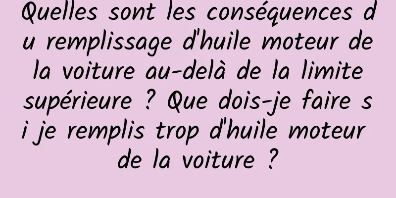 Quelles sont les conséquences du remplissage d'huile moteur de la voiture au-delà de la limite supérieure ? Que dois-je faire si je remplis trop d'huile moteur de la voiture ?