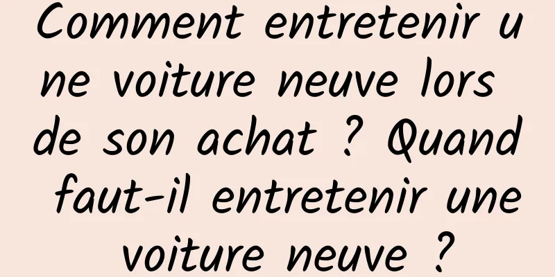 Comment entretenir une voiture neuve lors de son achat ? Quand faut-il entretenir une voiture neuve ?