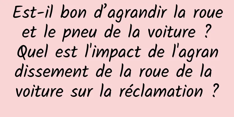 Est-il bon d’agrandir la roue et le pneu de la voiture ? Quel est l'impact de l'agrandissement de la roue de la voiture sur la réclamation ?
