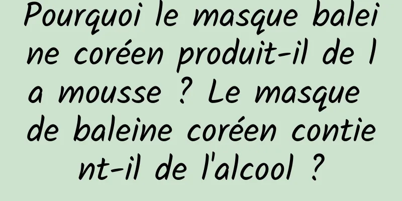 Pourquoi le masque baleine coréen produit-il de la mousse ? Le masque de baleine coréen contient-il de l'alcool ?
