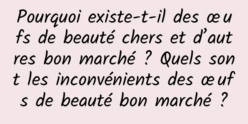 Pourquoi existe-t-il des œufs de beauté chers et d’autres bon marché ? Quels sont les inconvénients des œufs de beauté bon marché ?