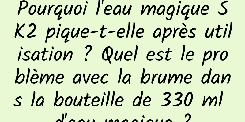 Pourquoi l'eau magique SK2 pique-t-elle après utilisation ? Quel est le problème avec la brume dans la bouteille de 330 ml d'eau magique ?