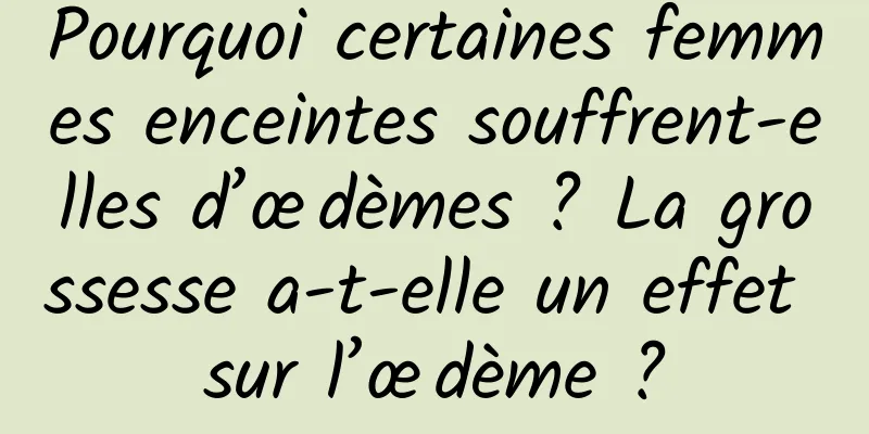 Pourquoi certaines femmes enceintes souffrent-elles d’œdèmes ? La grossesse a-t-elle un effet sur l’œdème ?
