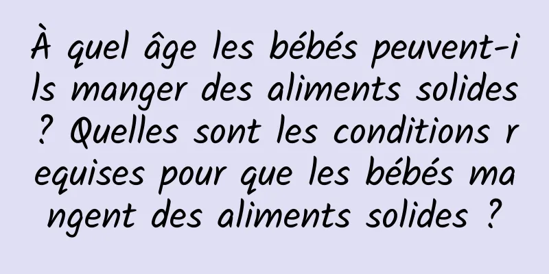 À quel âge les bébés peuvent-ils manger des aliments solides ? Quelles sont les conditions requises pour que les bébés mangent des aliments solides ?