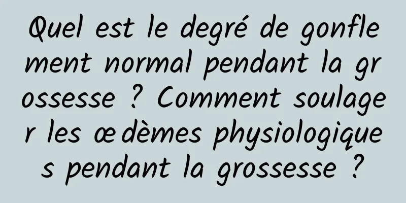 Quel est le degré de gonflement normal pendant la grossesse ? Comment soulager les œdèmes physiologiques pendant la grossesse ?