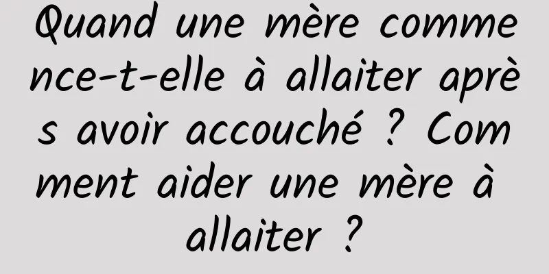 Quand une mère commence-t-elle à allaiter après avoir accouché ? Comment aider une mère à allaiter ?