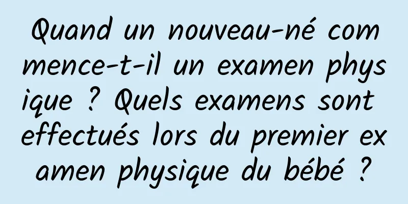 Quand un nouveau-né commence-t-il un examen physique ? Quels examens sont effectués lors du premier examen physique du bébé ?