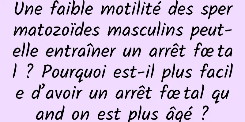 Une faible motilité des spermatozoïdes masculins peut-elle entraîner un arrêt fœtal ? Pourquoi est-il plus facile d’avoir un arrêt fœtal quand on est plus âgé ?