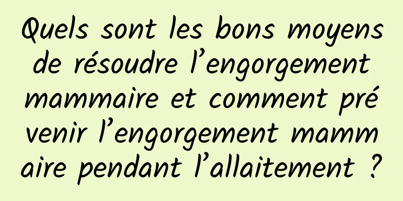 Quels sont les bons moyens de résoudre l’engorgement mammaire et comment prévenir l’engorgement mammaire pendant l’allaitement ?