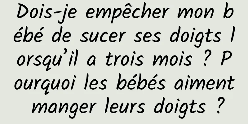 Dois-je empêcher mon bébé de sucer ses doigts lorsqu’il a trois mois ? Pourquoi les bébés aiment manger leurs doigts ?