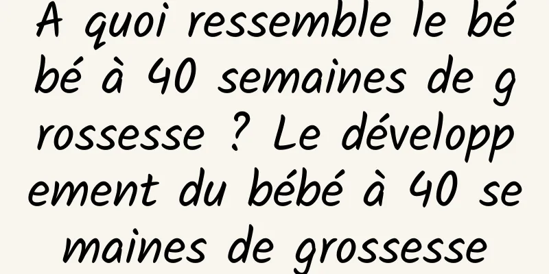 À quoi ressemble le bébé à 40 semaines de grossesse ? Le développement du bébé à 40 semaines de grossesse
