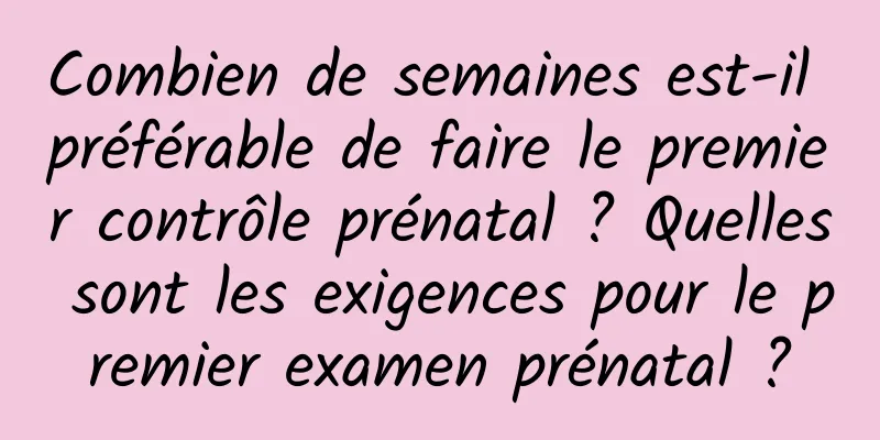 Combien de semaines est-il préférable de faire le premier contrôle prénatal ? Quelles sont les exigences pour le premier examen prénatal ?