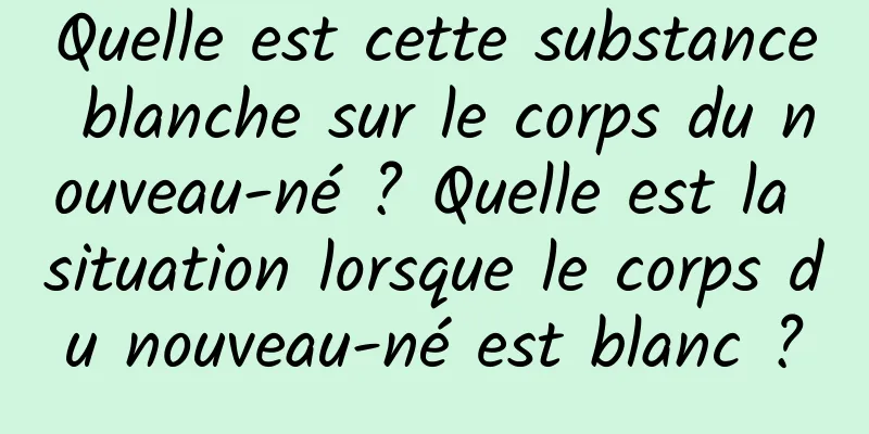 Quelle est cette substance blanche sur le corps du nouveau-né ? Quelle est la situation lorsque le corps du nouveau-né est blanc ?
