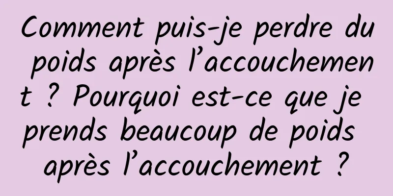 Comment puis-je perdre du poids après l’accouchement ? Pourquoi est-ce que je prends beaucoup de poids après l’accouchement ?