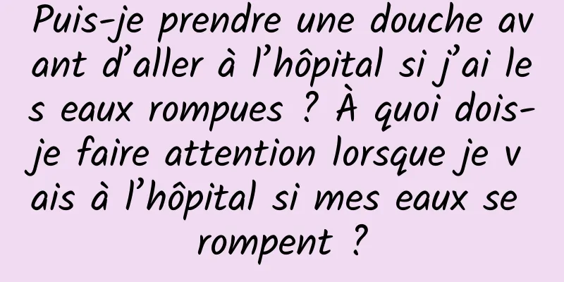 Puis-je prendre une douche avant d’aller à l’hôpital si j’ai les eaux rompues ? À quoi dois-je faire attention lorsque je vais à l’hôpital si mes eaux se rompent ?