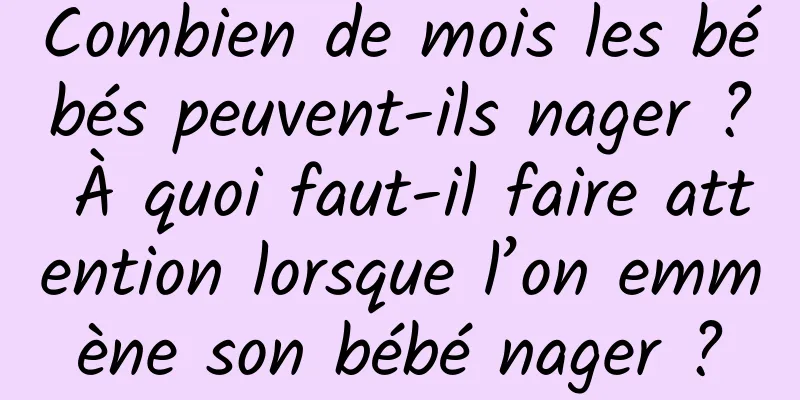 Combien de mois les bébés peuvent-ils nager ? À quoi faut-il faire attention lorsque l’on emmène son bébé nager ?