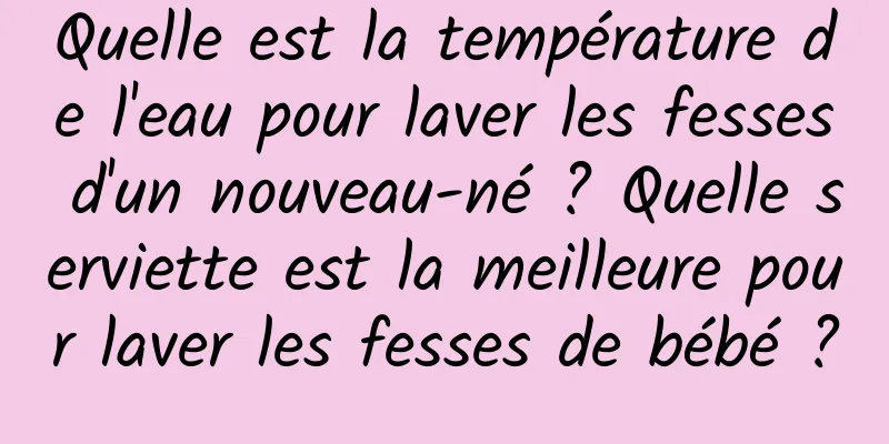 Quelle est la température de l'eau pour laver les fesses d'un nouveau-né ? Quelle serviette est la meilleure pour laver les fesses de bébé ?