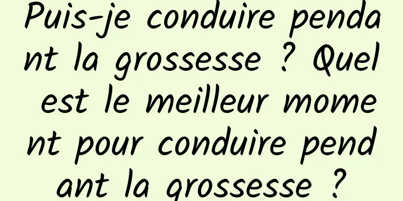 Puis-je conduire pendant la grossesse ? Quel est le meilleur moment pour conduire pendant la grossesse ?