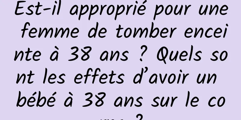 Est-il approprié pour une femme de tomber enceinte à 38 ans ? Quels sont les effets d’avoir un bébé à 38 ans sur le corps ?