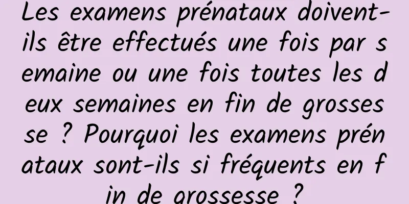 Les examens prénataux doivent-ils être effectués une fois par semaine ou une fois toutes les deux semaines en fin de grossesse ? Pourquoi les examens prénataux sont-ils si fréquents en fin de grossesse ?