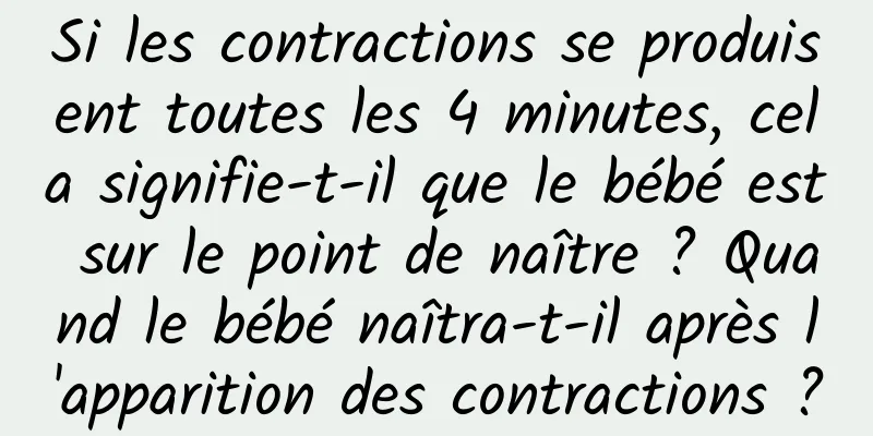 Si les contractions se produisent toutes les 4 minutes, cela signifie-t-il que le bébé est sur le point de naître ? Quand le bébé naîtra-t-il après l'apparition des contractions ?