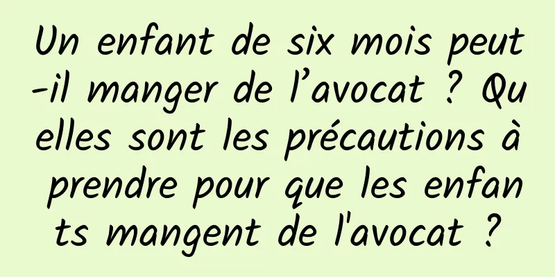 Un enfant de six mois peut-il manger de l’avocat ? Quelles sont les précautions à prendre pour que les enfants mangent de l'avocat ?