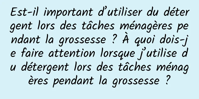 Est-il important d’utiliser du détergent lors des tâches ménagères pendant la grossesse ? À quoi dois-je faire attention lorsque j’utilise du détergent lors des tâches ménagères pendant la grossesse ?