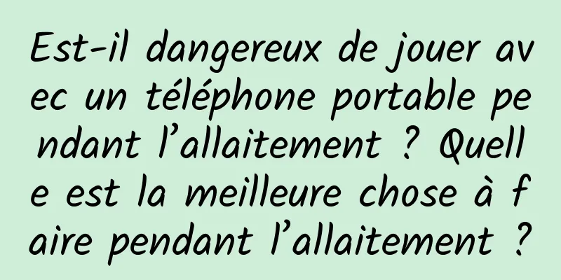 Est-il dangereux de jouer avec un téléphone portable pendant l’allaitement ? Quelle est la meilleure chose à faire pendant l’allaitement ?