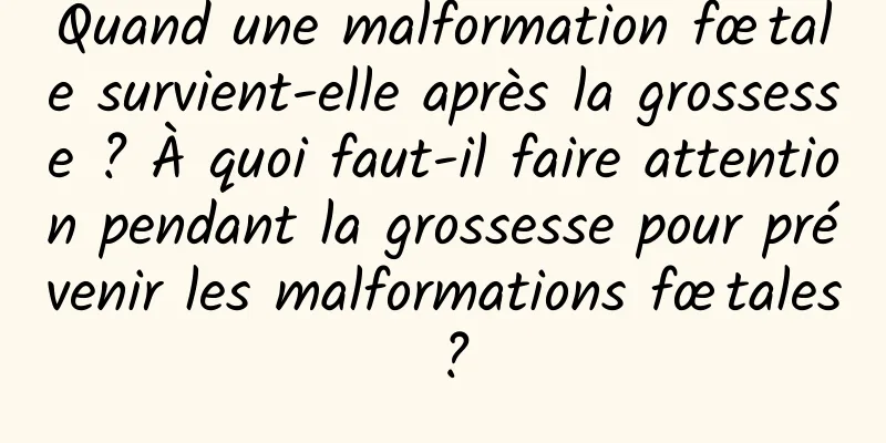 Quand une malformation fœtale survient-elle après la grossesse ? À quoi faut-il faire attention pendant la grossesse pour prévenir les malformations fœtales ?
