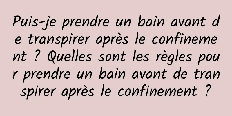 Puis-je prendre un bain avant de transpirer après le confinement ? Quelles sont les règles pour prendre un bain avant de transpirer après le confinement ?