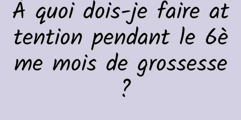 À quoi dois-je faire attention pendant le 6ème mois de grossesse ?