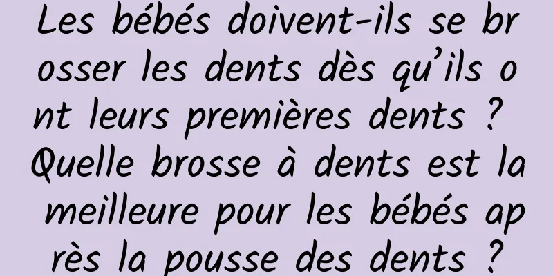 Les bébés doivent-ils se brosser les dents dès qu’ils ont leurs premières dents ? Quelle brosse à dents est la meilleure pour les bébés après la pousse des dents ?