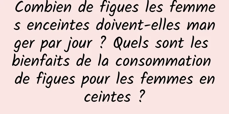 Combien de figues les femmes enceintes doivent-elles manger par jour ? Quels sont les bienfaits de la consommation de figues pour les femmes enceintes ?