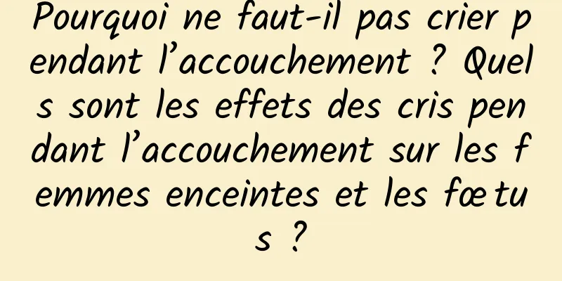 Pourquoi ne faut-il pas crier pendant l’accouchement ? Quels sont les effets des cris pendant l’accouchement sur les femmes enceintes et les fœtus ?
