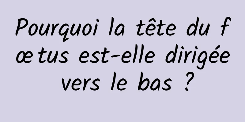 Pourquoi la tête du fœtus est-elle dirigée vers le bas ?